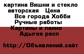 картина Вишни и стекло...авторская › Цена ­ 10 000 - Все города Хобби. Ручные работы » Картины и панно   . Адыгея респ.